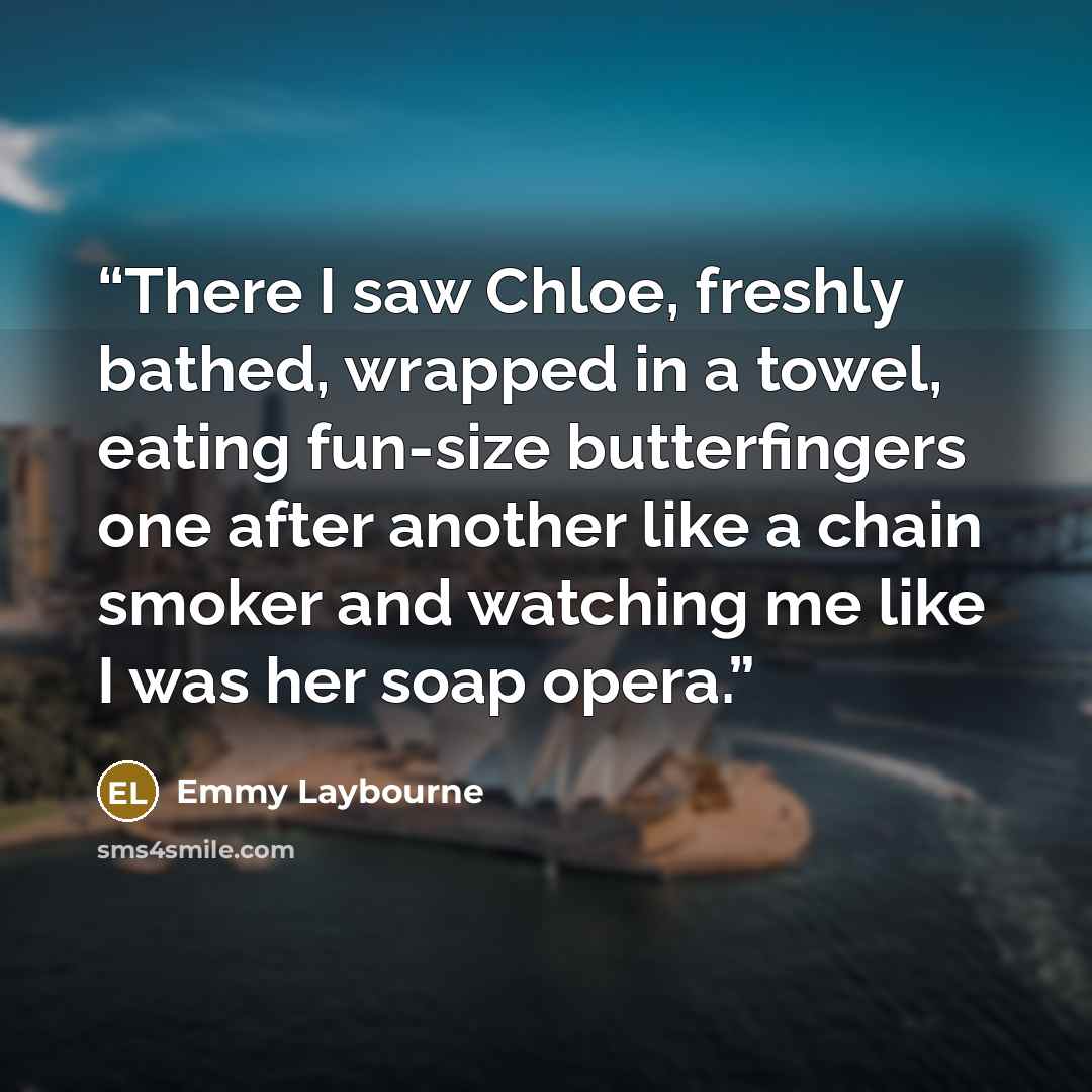 “There I saw Chloe, freshly bathed, wrapped in a towel, eating fun-size butterfingers one after another like a chain smoker and watching me like I was her soap opera.” quote by Emmy Laybourne