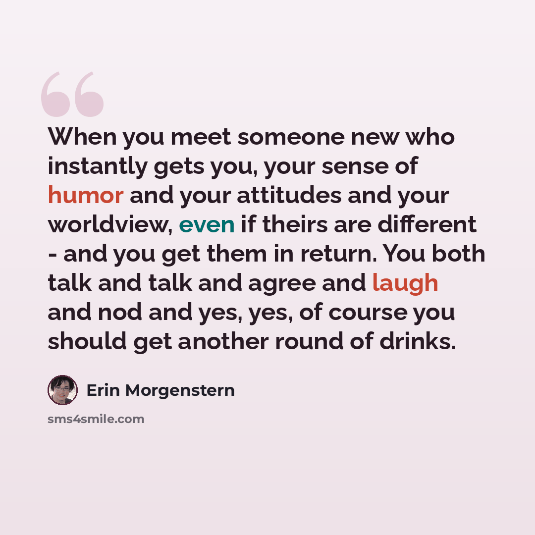 “When you meet someone new who instantly gets you, your sense of humor and your attitudes and your worldview, even if theirs are different - and you get them in return. You both talk and talk and agree and laugh and nod and yes, yes, of course you should get another round of drinks.” quote by Erin Morgenstern