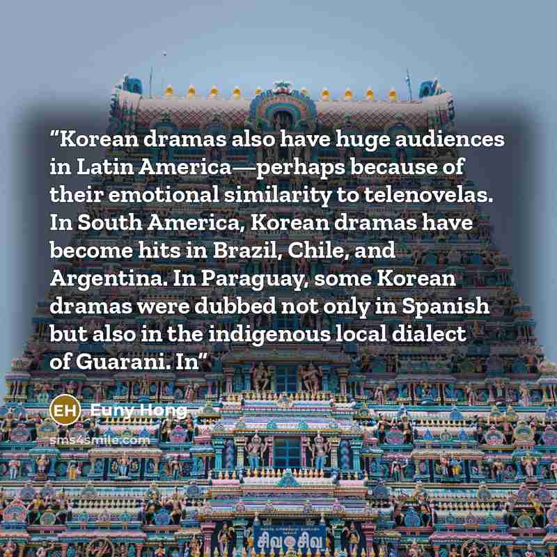 “Korean dramas also have huge audiences in Latin America—perhaps because of their emotional similarity to telenovelas. In South America, Korean dramas have become hits in Brazil, Chile, and Argentina. In Paraguay, some Korean dramas were dubbed not only in Spanish but also in the indigenous local…” quote by Euny Hong