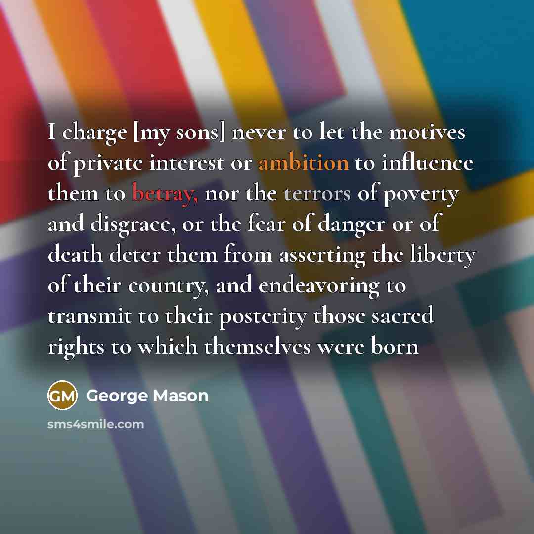 “I charge [my sons] never to let the motives of private interest or ambition to influence them to betray, nor the terrors of poverty and disgrace, or the fear of danger or of death deter them from asserting the liberty of their country, and endeavoring to transmit to their posterity those sacred…” quote by George Mason