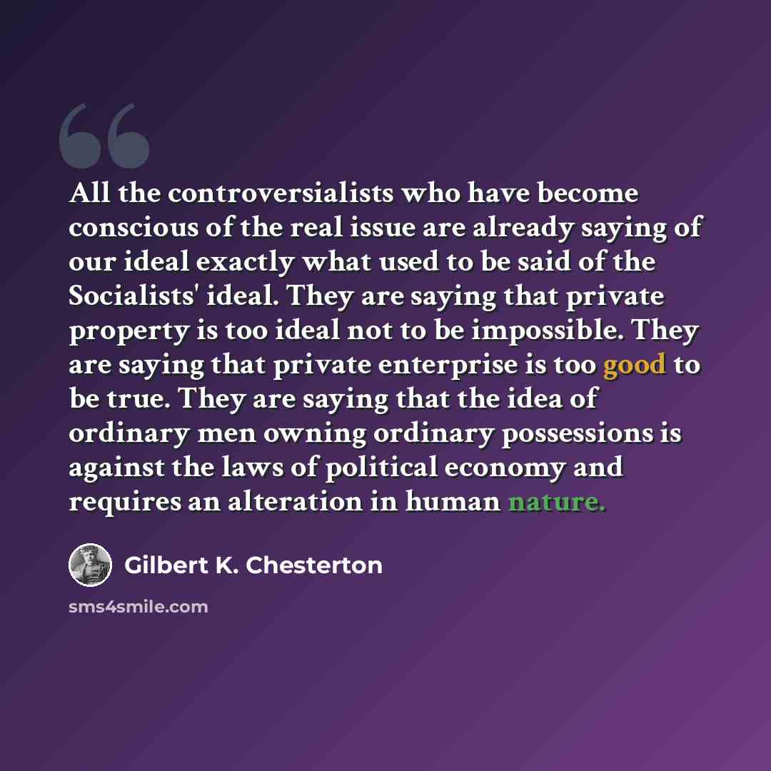 “All the controversialists who have become conscious of the real issue are already saying of our ideal exactly what used to be said of the Socialists' ideal. They are saying that private property is too ideal not to be impossible. They are saying that private enterprise is too good to be true. They…” quote by Gilbert K. Chesterton