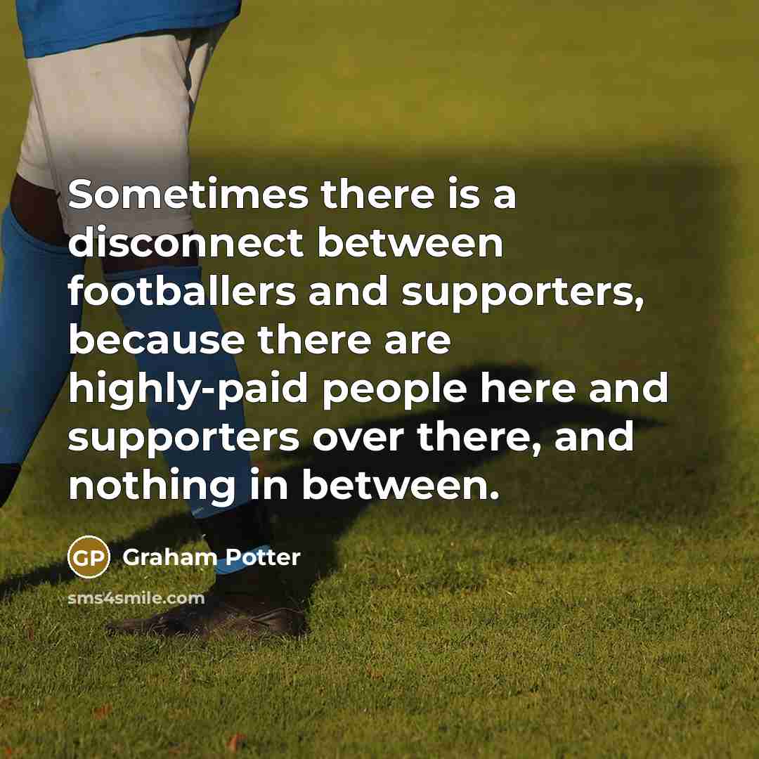 “Sometimes there is a disconnect between footballers and supporters, because there are highly-paid people here and supporters over there, and nothing in between.” quote by Graham Potter