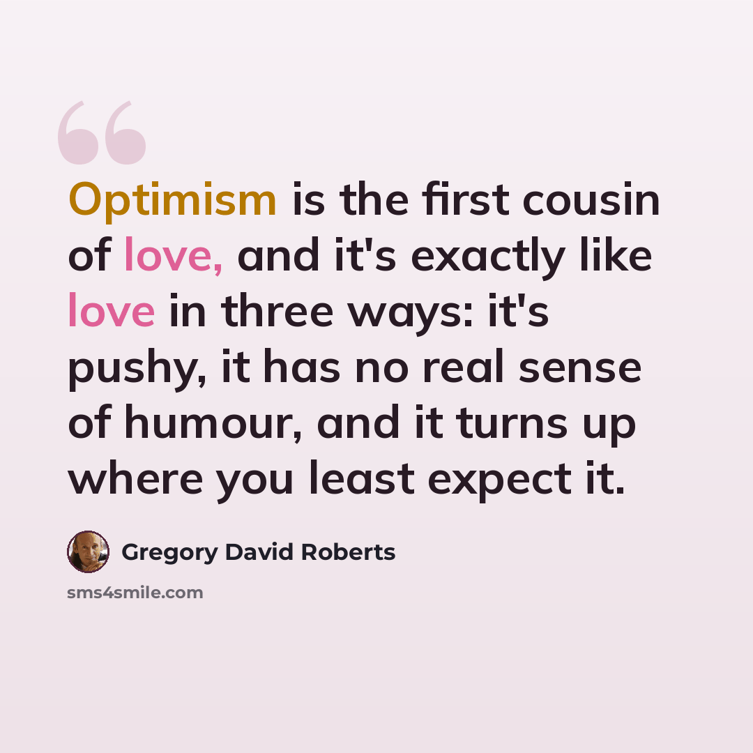 “Optimism is the first cousin of love, and it's exactly like love in three ways: it's pushy, it has no real sense of humour, and it turns up where you least expect it.” quote by Gregory David Roberts