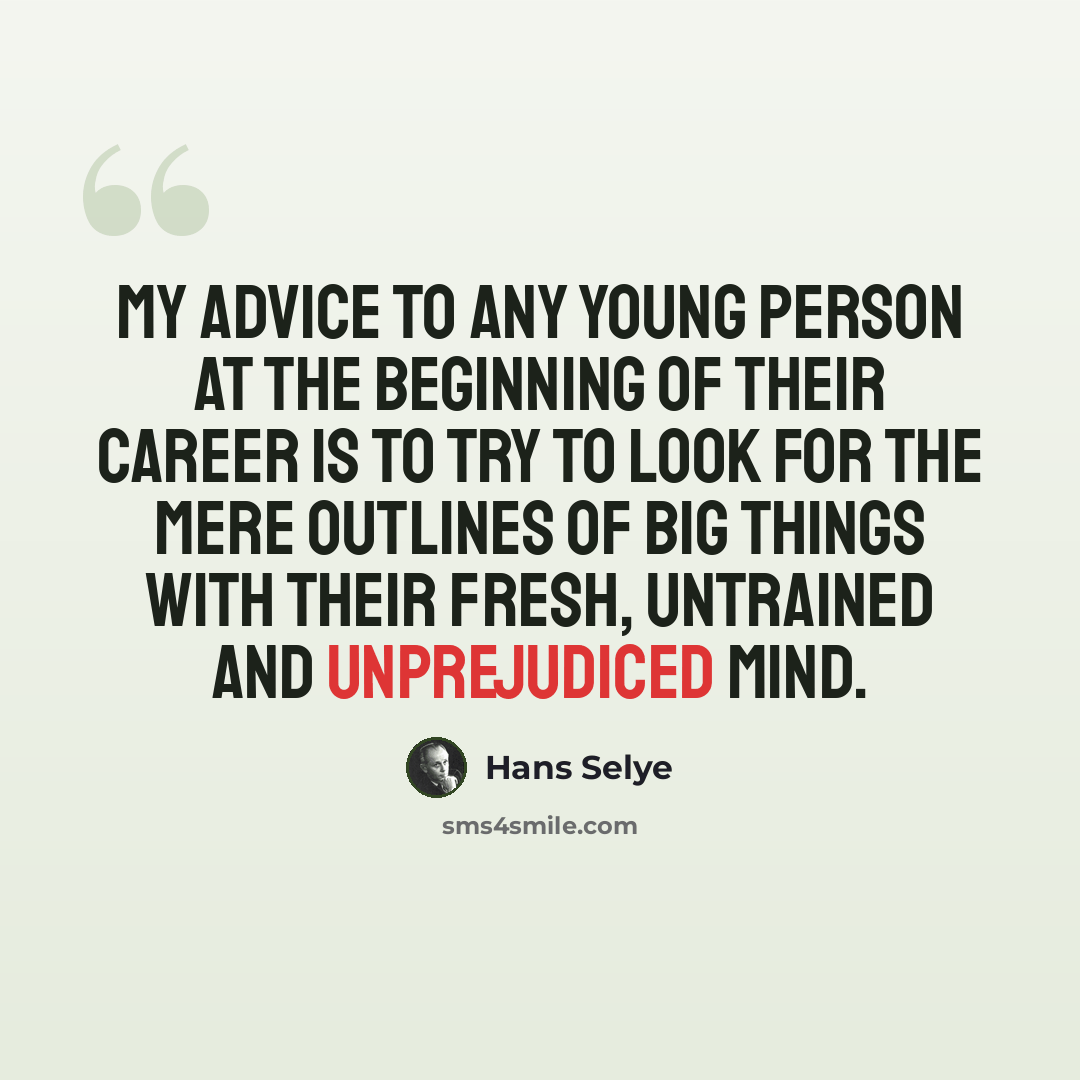 “My advice to any young person at the beginning of their career is to try to look for the mere outlines of big things with their fresh, untrained and unprejudiced mind.” quote by Hans Selye