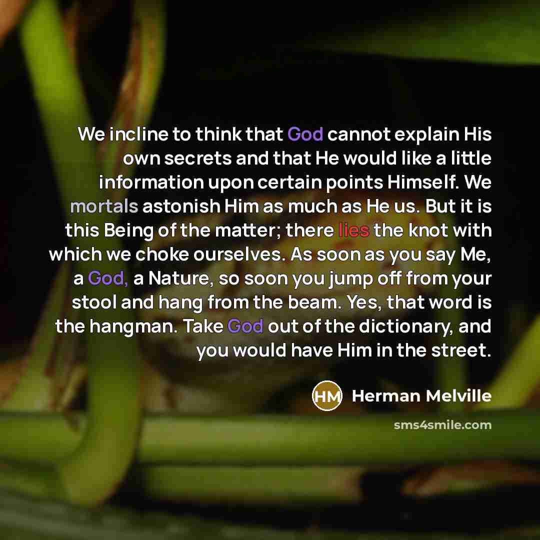 “We incline to think that God cannot explain His own secrets and that He would like a little information upon certain points Himself. We mortals astonish Him as much as He us. But it is this Being of the matter; there lies the knot with which we choke ourselves. As soon as you say Me, a God, a…” quote by Herman Melville