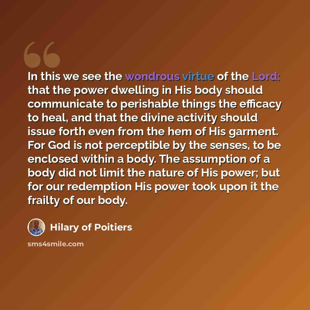 “In this we see the wondrous virtue of the Lord: that the power dwelling in His body should communicate to perishable things the efficacy to heal, and that the divine activity should issue forth even from the hem of His garment. For God is not perceptible by the senses, to be enclosed within a…” quote by Hilary of Poitiers