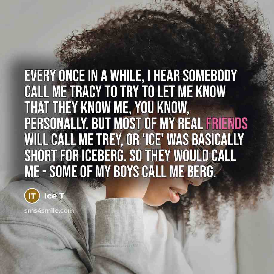 “Every once in a while, I hear somebody call me Tracy to try to let me know that they know me, you know, personally. But most of my real friends will call me Trey, or 'Ice' was basically short for Iceberg. So they would call me - some of my boys call me Berg.” quote by Ice T