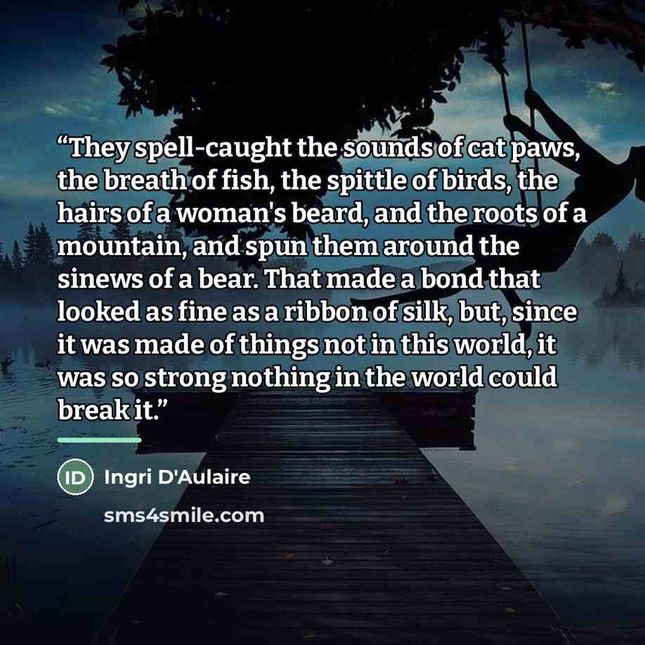 “They spell-caught the sounds of cat paws, the breath of fish, the spittle of birds, the hairs of a woman's beard, and the roots of a mountain, and spun them around the sinews of a bear. That made a bond that looked as fine as a ribbon of silk, but, since it was made of things not in this world, it…” quote by Ingri D'Aulaire