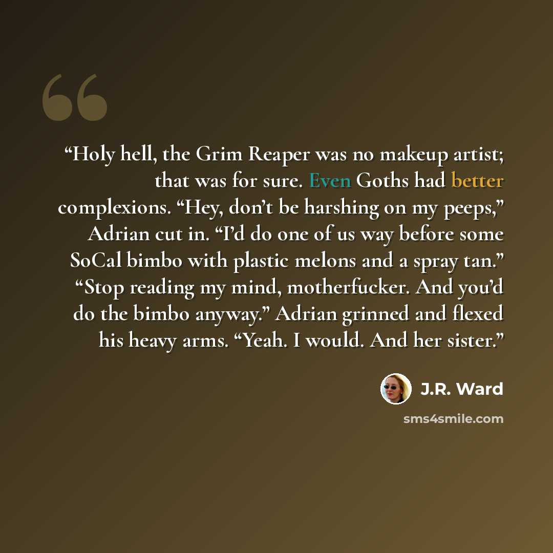 “Holy hell, the Grim Reaper was no makeup artist; that was for sure. Even Goths had better complexions. “Hey, don’t be harshing on my peeps,” Adrian cut in. “I’d do one of us way before some SoCal bimbo with plastic melons and a spray tan.” “Stop reading my mind, motherfucker. And you’d do the…” quote by J.R. Ward