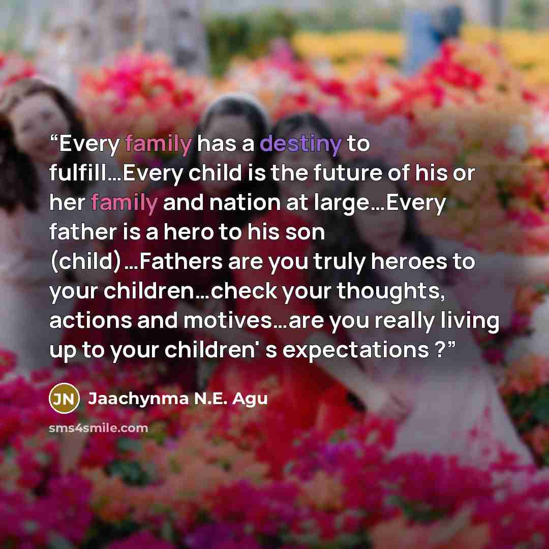 “Every family has a destiny to fulfill…Every child is the future of his or her family and nation at large…Every father is a hero to his son (child)…Fathers are you truly heroes to your children…check your thoughts, actions and motives…are you really living up to your children' s expectations ?” quote by Jaachynma N.E. Agu