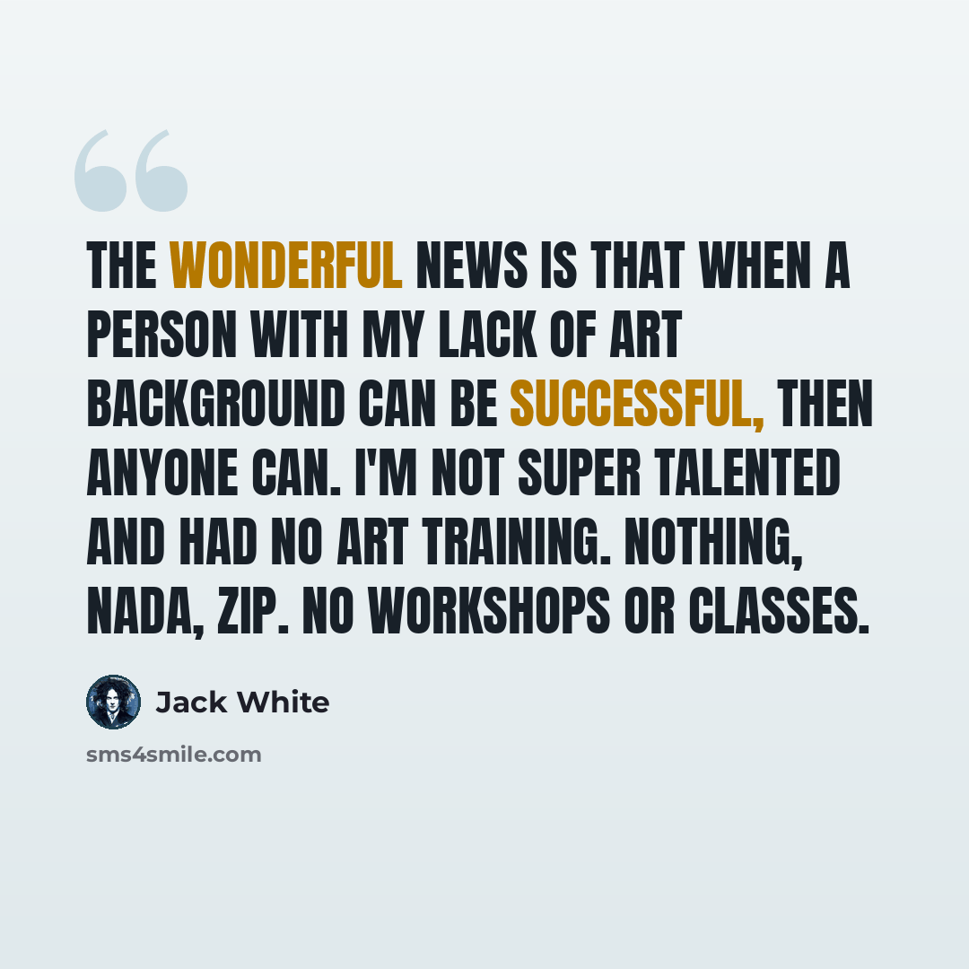 “The wonderful news is that when a person with my lack of art background can be successful, then anyone can. I'm not super talented and had no art training. Nothing, nada, zip. No workshops or classes.” quote by Jack White