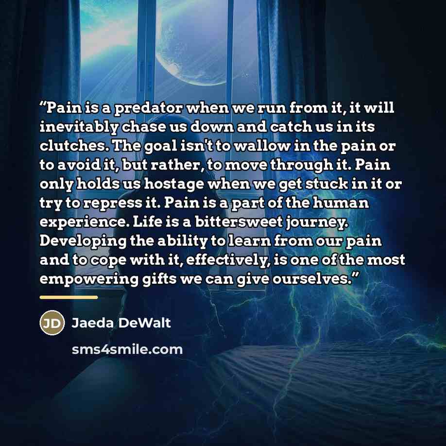 “Pain is a predator when we run from it, it will inevitably chase us down and catch us in its clutches. The goal isn't to wallow in the pain or to avoid it, but rather, to move through it. Pain only holds us hostage when we get stuck in it or try to repress it. Pain is a part of the human…” quote by Jaeda DeWalt