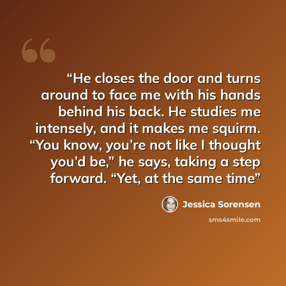 “He closes the door and turns around to face me with his hands behind his back. He studies me intensely, and it makes me squirm. “You know, you’re not like I thought you’d be,” he says, taking a step forward. “Yet, at the same time” quote by Jessica Sorensen