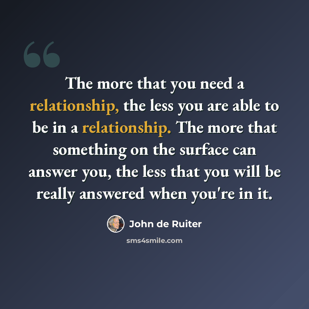 “The more that you need a relationship, the less you are able to be in a relationship. The more that something on the surface can answer you, the less that you will be really answered when you're in it.” quote by John de Ruiter