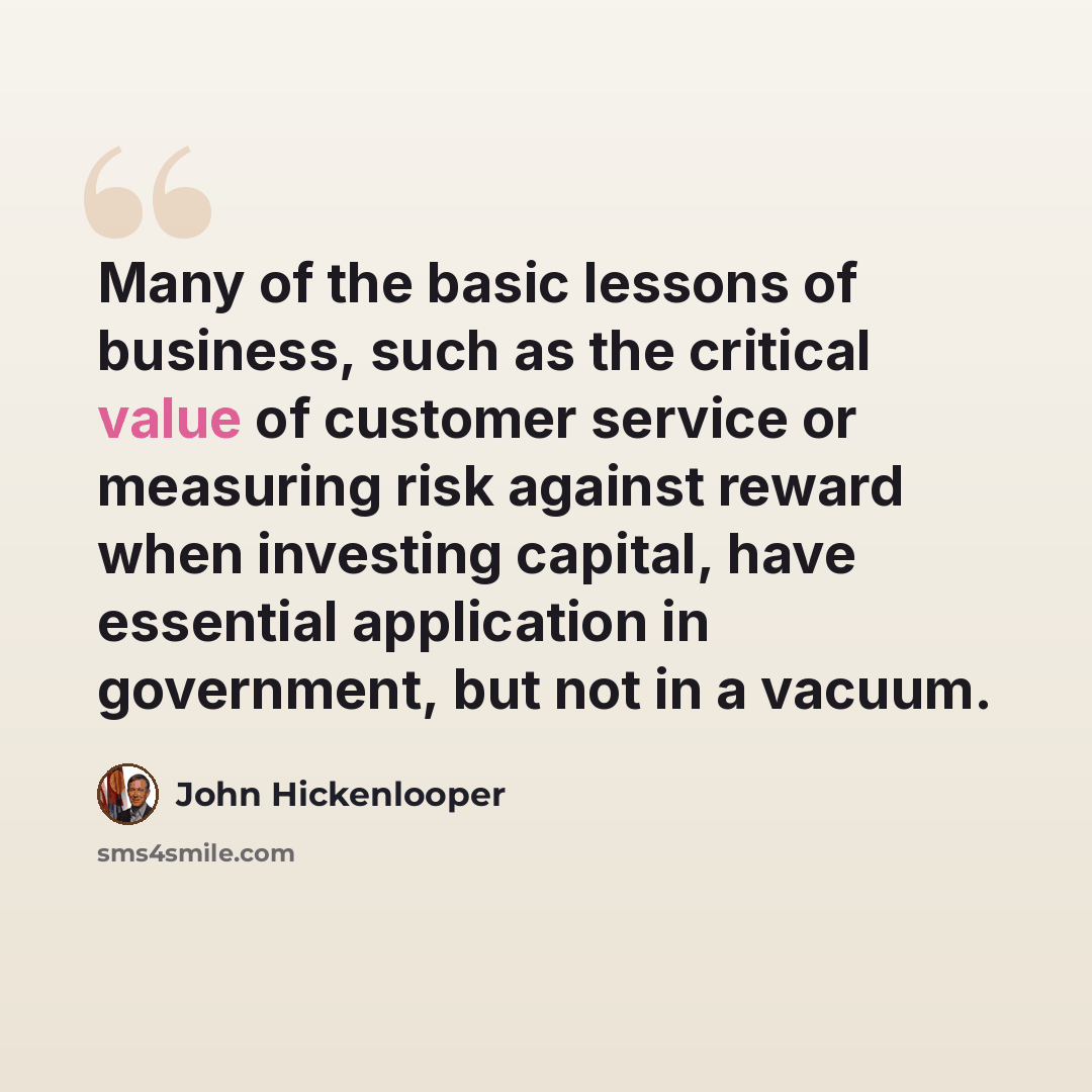 “Many of the basic lessons of business, such as the critical value of customer service or measuring risk against reward when investing capital, have essential application in government, but not in a vacuum.” quote by John Hickenlooper