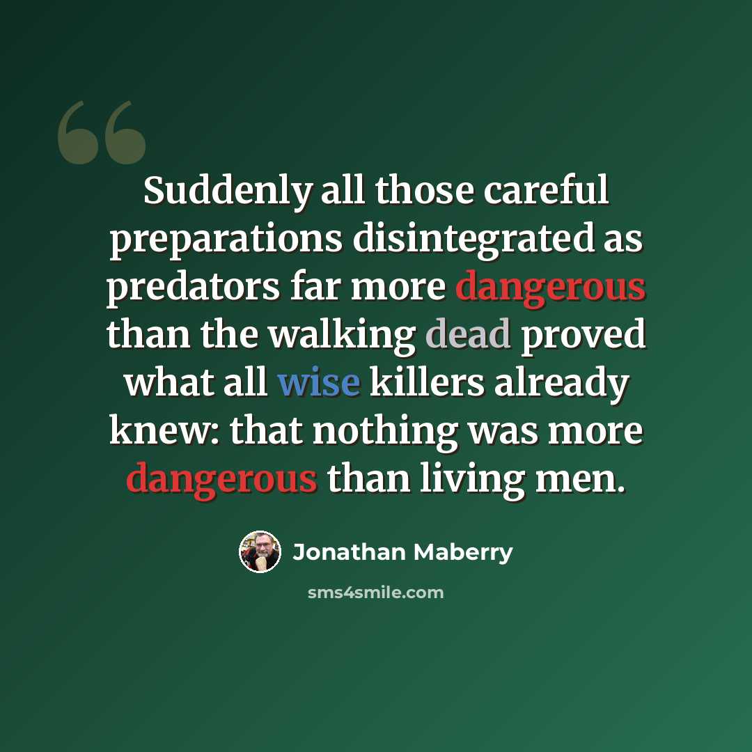 “Suddenly all those careful preparations disintegrated as predators far more dangerous than the walking dead proved what all wise killers already knew: that nothing was more dangerous than living men.” quote by Jonathan Maberry