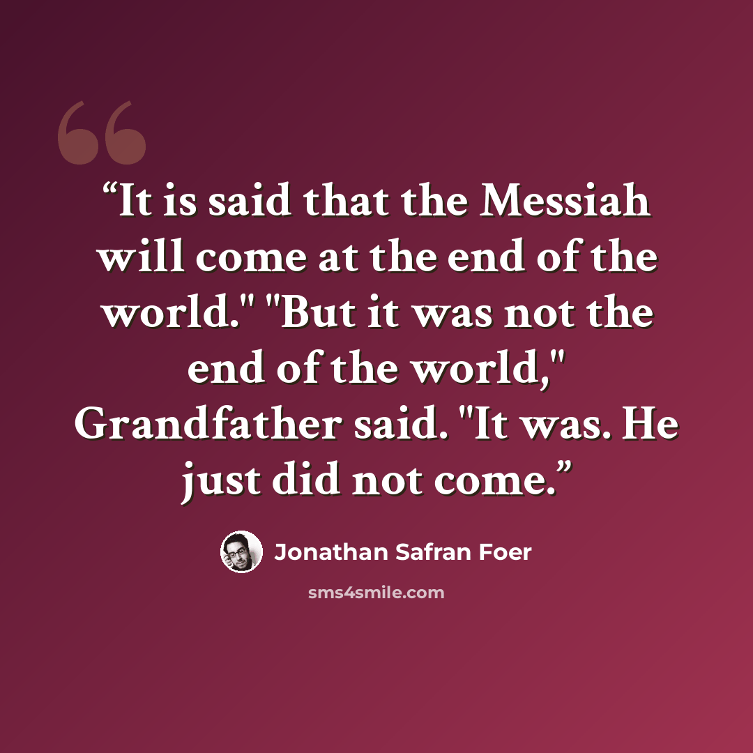 “It is said that the Messiah will come at the end of the world." "But it was not the end of the world," Grandfather said. "It was. He just did not come.” quote by Jonathan Safran Foer