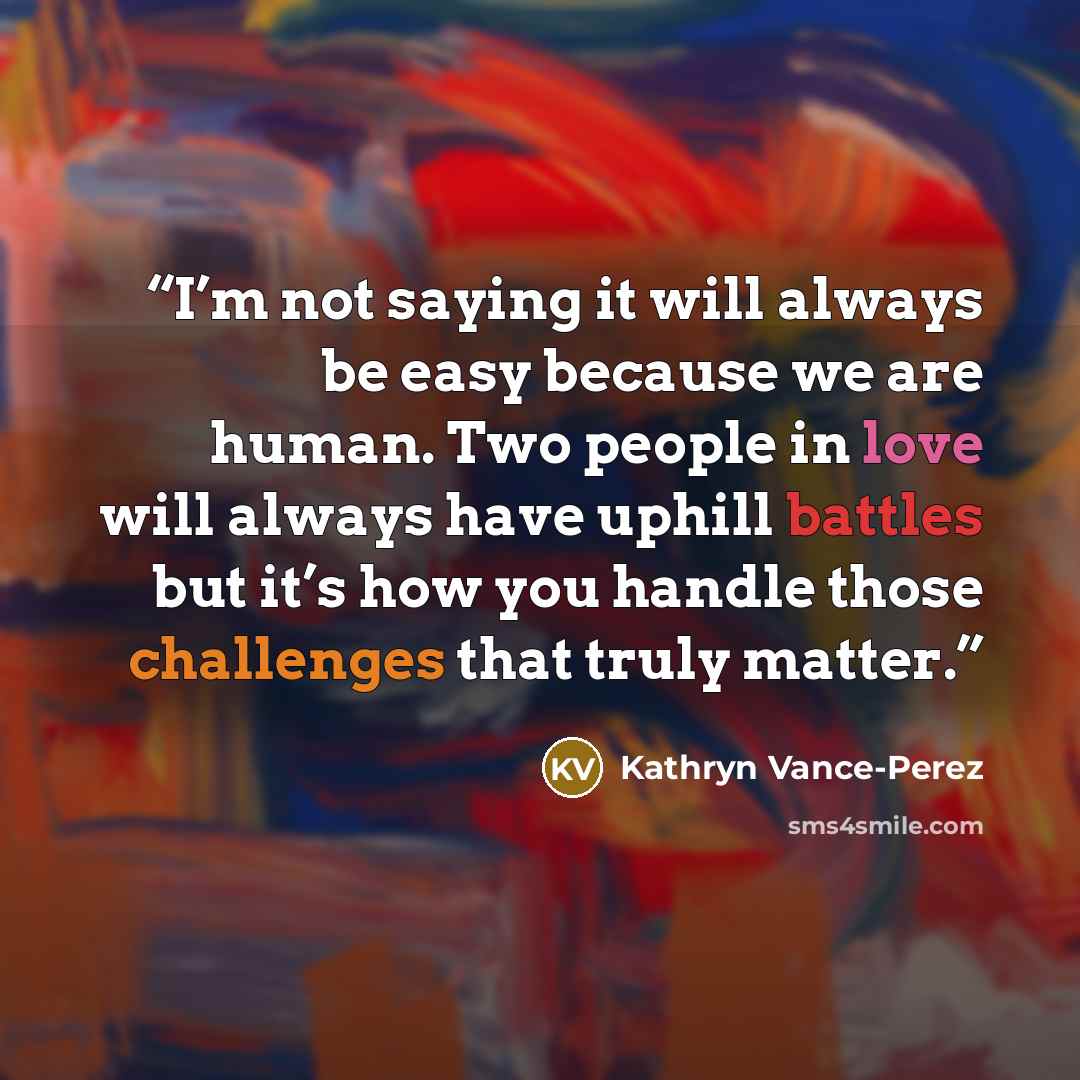 “I’m not saying it will always be easy because we are human. Two people in love will always have uphill battles but it’s how you handle those challenges that truly matter.” quote by Kathryn Vance-Perez
