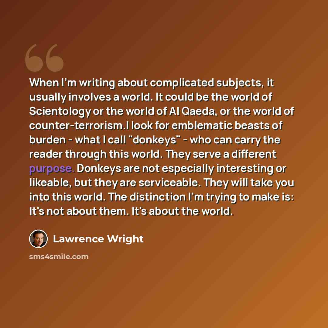 “When I'm writing about complicated subjects, it usually involves a world. It could be the world of Scientology or the world of Al Qaeda, or the world of counter-terrorism.I look for emblematic beasts of burden - what I call "donkeys" - who can carry the reader through this world. They serve a…” quote by Lawrence Wright