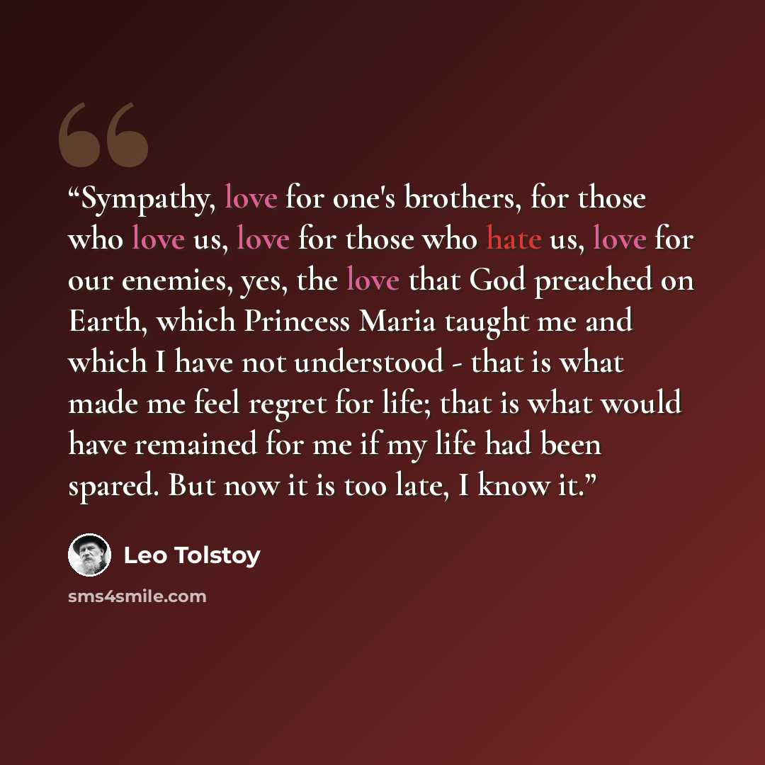 “Sympathy, love for one's brothers, for those who love us, love for those who hate us, love for our enemies, yes, the love that God preached on Earth, which Princess Maria taught me and which I have not understood - that is what made me feel regret for life; that is what would have remained for me…” quote by Leo Tolstoy