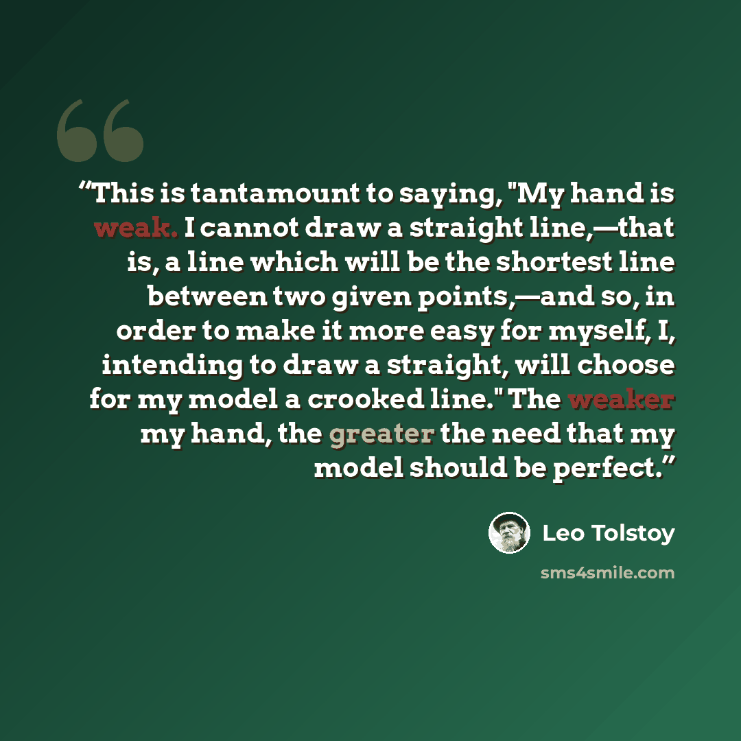 “This is tantamount to saying, "My hand is weak. I cannot draw a straight line,—that is, a line which will be the shortest line between two given points,—and so, in order to make it more easy for myself, I, intending to draw a straight, will choose for my model a crooked line." The weaker my hand…” quote by Leo Tolstoy