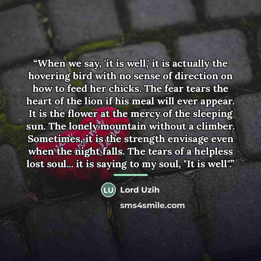 “When we say, 'it is well,' it is actually the hovering bird with no sense of direction on how to feed her chicks. The fear tears the heart of the lion if his meal will ever appear. It is the flower at the mercy of the sleeping sun. The lonely mountain without a climber. Sometimes, it is the…” quote by Lord Uzih
