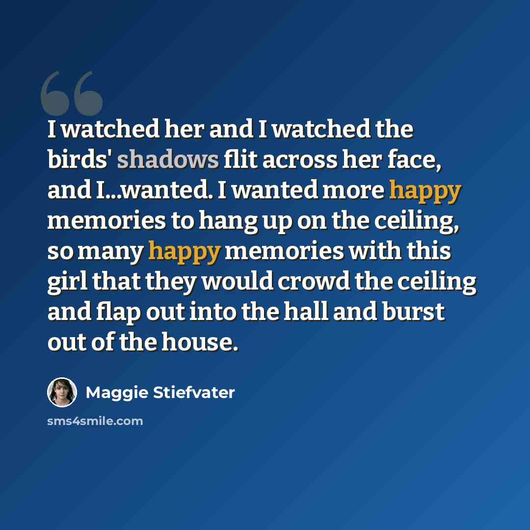 “I watched her and I watched the birds' shadows flit across her face, and I...wanted. I wanted more happy memories to hang up on the ceiling, so many happy memories with this girl that they would crowd the ceiling and flap out into the hall and burst out of the house.” quote by Maggie Stiefvater