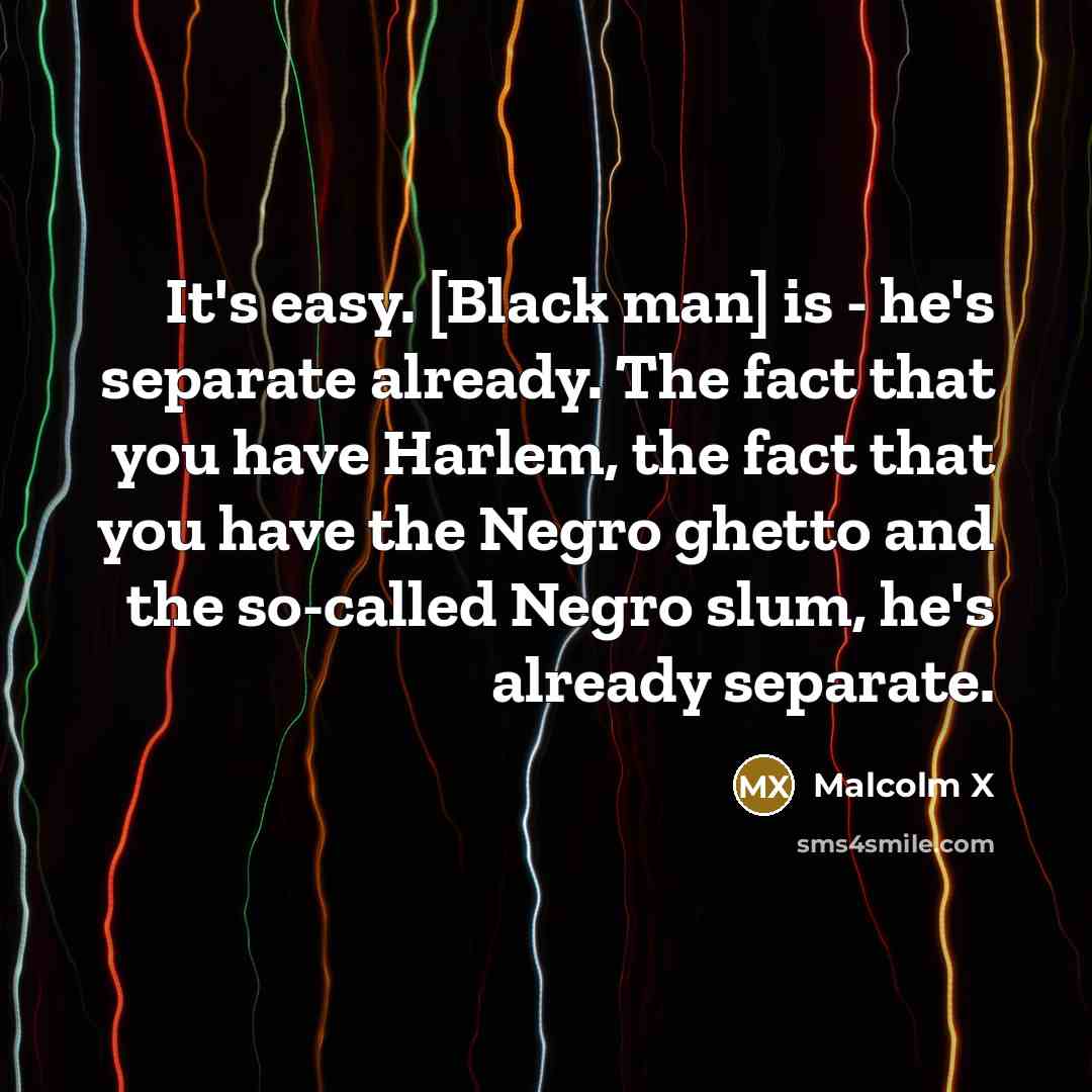 “It's easy. [Black man] is - he's separate already. The fact that you have Harlem, the fact that you have the Negro ghetto and the so-called Negro slum, he's already separate.” quote by Malcolm X