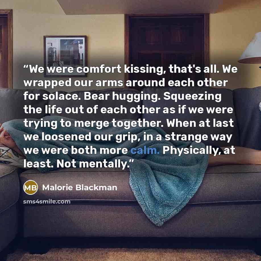 “We were comfort kissing, that's all. We wrapped our arms around each other for solace. Bear hugging. Squeezing the life out of each other as if we were trying to merge together. When at last we loosened our grip, in a strange way we were both more calm. Physically, at least. Not mentally.” quote by Malorie Blackman