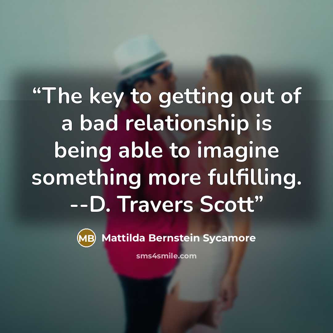 “The key to getting out of a bad relationship is being able to imagine something more fulfilling. --D. Travers Scott” quote by Mattilda Bernstein Sycamore