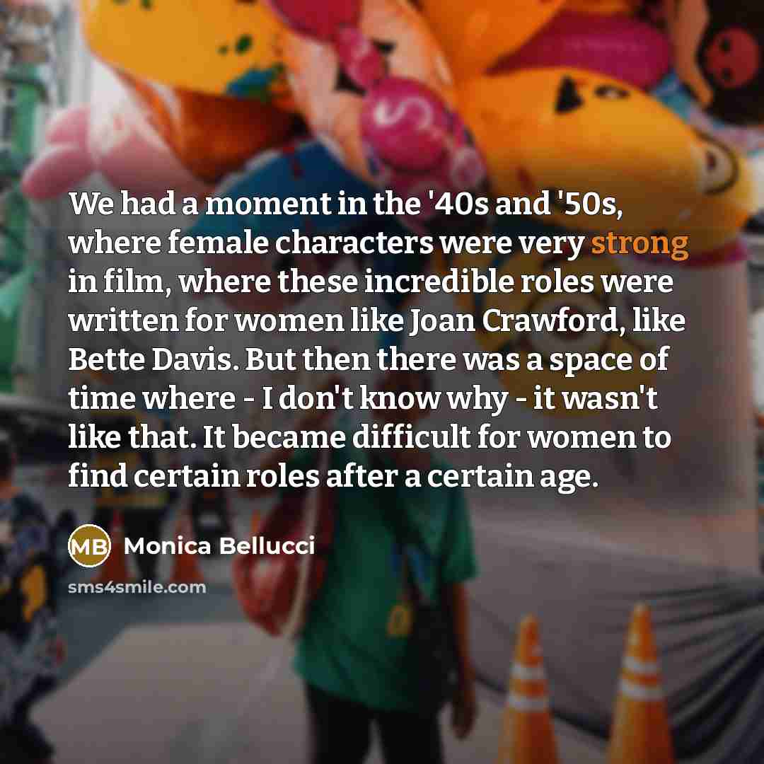 “We had a moment in the '40s and '50s, where female characters were very strong in film, where these incredible roles were written for women like Joan Crawford, like Bette Davis. But then there was a space of time where - I don't know why - it wasn't like that. It became difficult for women to find…” quote by Monica Bellucci