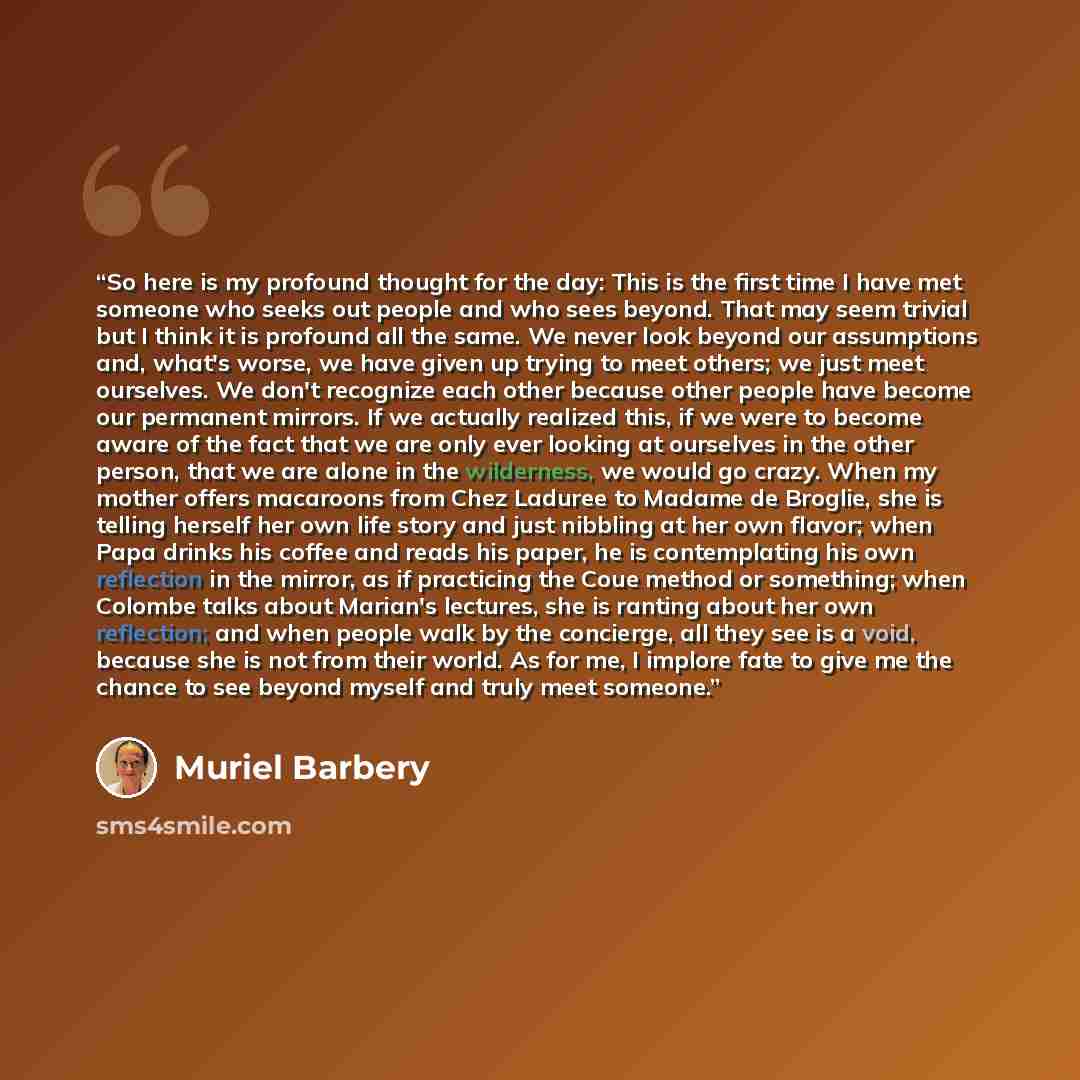“So here is my profound thought for the day: This is the first time I have met someone who seeks out people and who sees beyond. That may seem trivial but I think it is profound all the same. We never look beyond our assumptions and, what's worse, we have given up trying to meet others; we just…” quote by Muriel Barbery