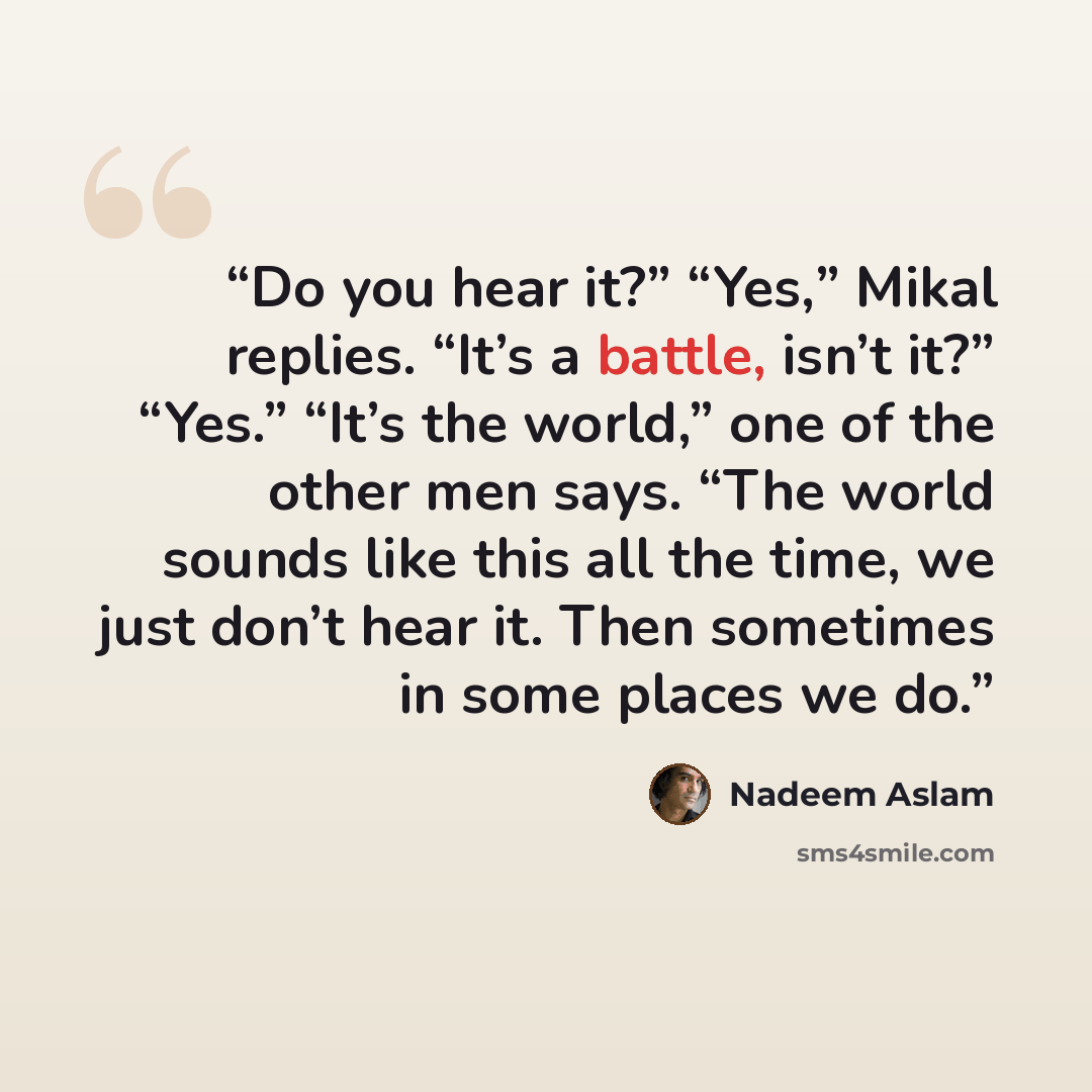 “Do you hear it?” “Yes,” Mikal replies. “It’s a battle, isn’t it?” “Yes.” “It’s the world,” one of the other men says. “The world sounds like this all the time, we just don’t hear it. Then sometimes in some places we do.” quote by Nadeem Aslam