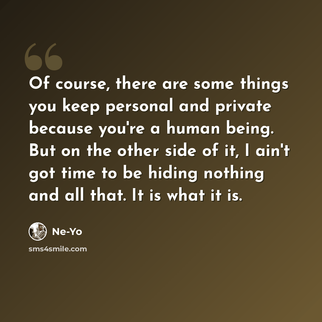 “Of course, there are some things you keep personal and private because you're a human being. But on the other side of it, I ain't got time to be hiding nothing and all that. It is what it is.” quote by Ne-Yo