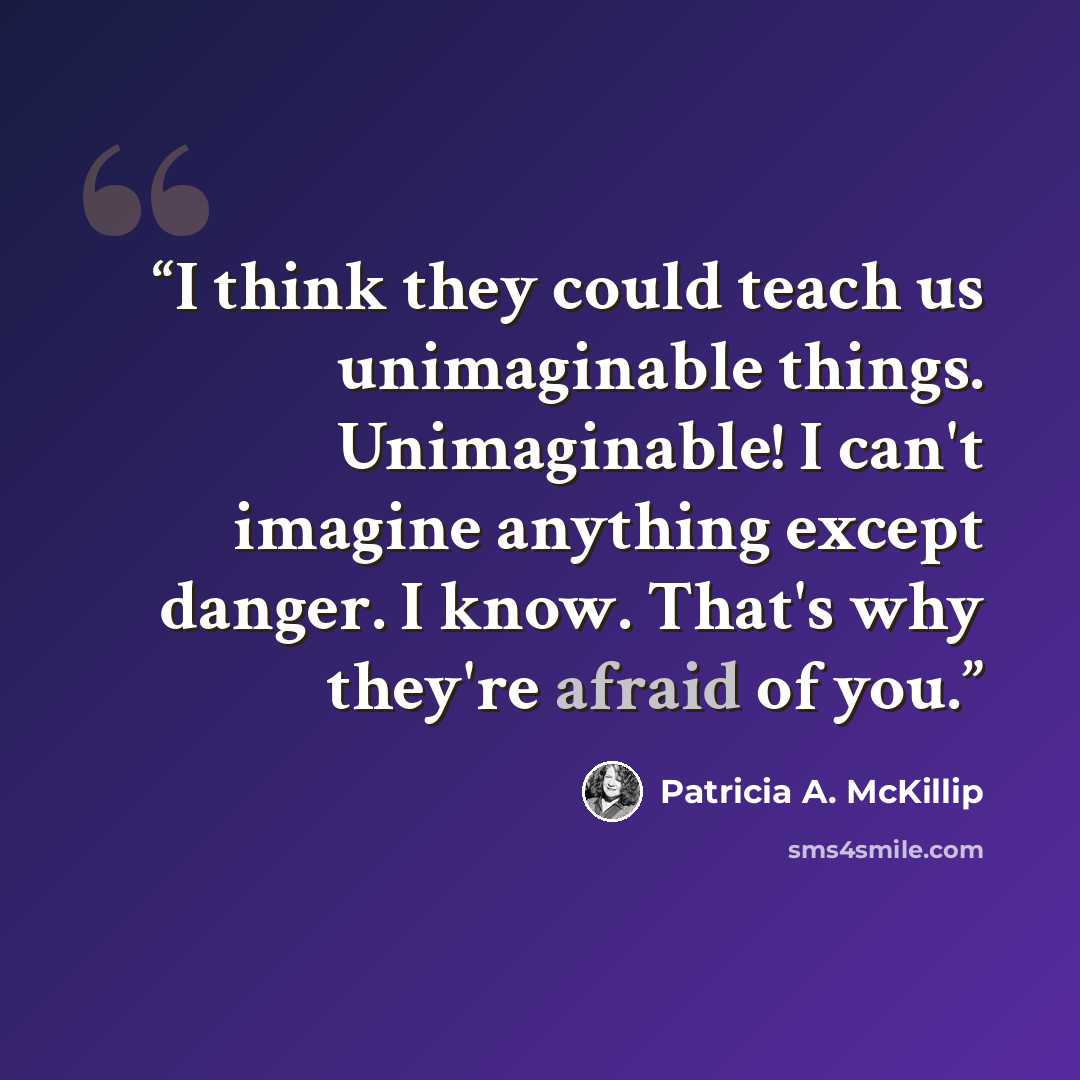 “I think they could teach us unimaginable things. Unimaginable! I can't imagine anything except danger. I know. That's why they're afraid of you.” quote by Patricia A. McKillip