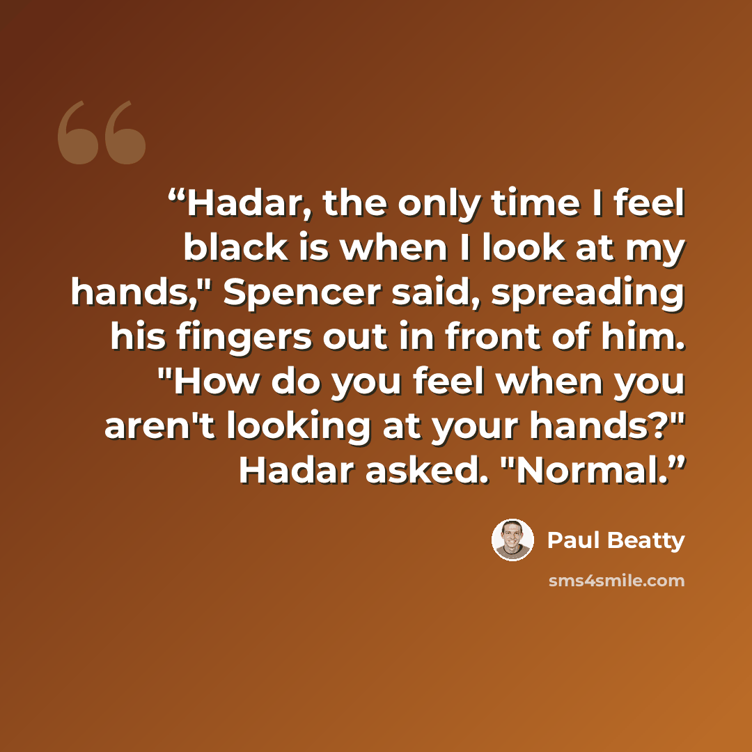 “Hadar, the only time I feel black is when I look at my hands," Spencer said, spreading his fingers out in front of him. "How do you feel when you aren't looking at your hands?" Hadar asked. "Normal.” quote by Paul Beatty