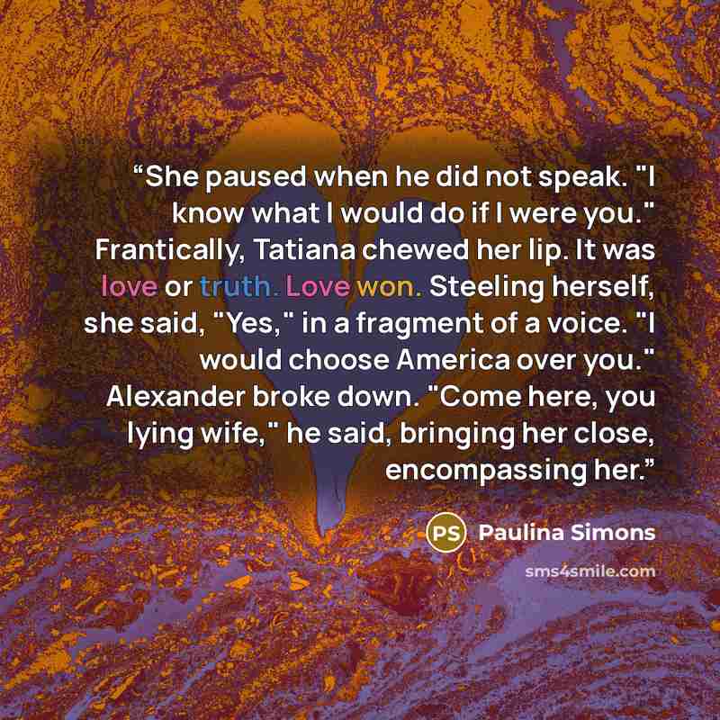 “She paused when he did not speak. "I know what I would do if I were you." Frantically, Tatiana chewed her lip. It was love or truth. Love won. Steeling herself, she said, "Yes," in a fragment of a voice. "I would choose America over you." Alexander broke down. "Come here, you lying wife," he said…” quote by Paulina Simons