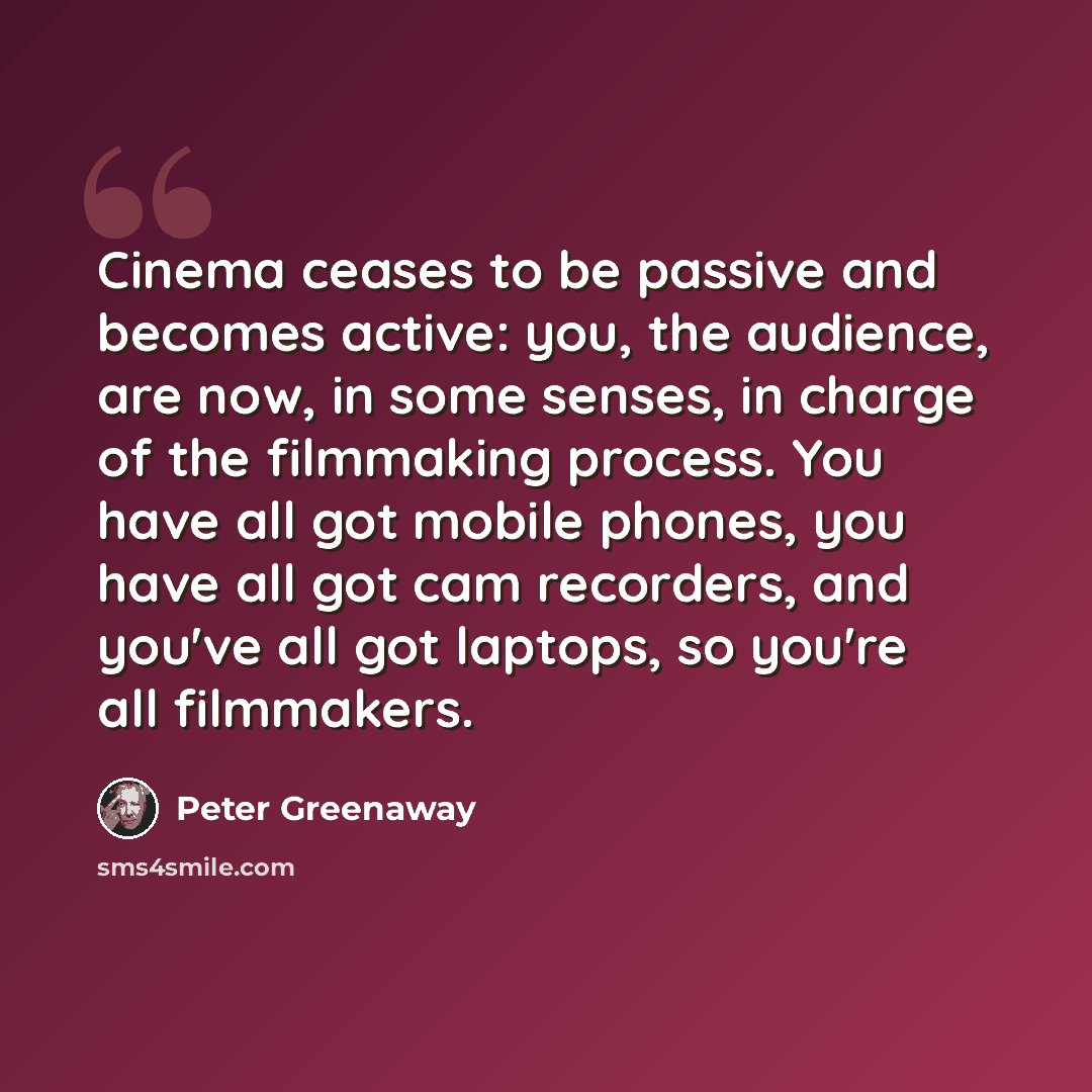 “Cinema ceases to be passive and becomes active: you, the audience, are now, in some senses, in charge of the filmmaking process. You have all got mobile phones, you have all got cam recorders, and you've all got laptops, so you're all filmmakers.” quote by Peter Greenaway