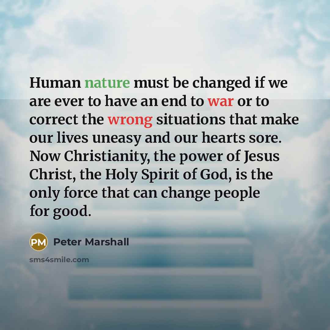 “Human nature must be changed if we are ever to have an end to war or to correct the wrong situations that make our lives uneasy and our hearts sore. Now Christianity, the power of Jesus Christ, the Holy Spirit of God, is the only force that can change people for good.” quote by Peter Marshall