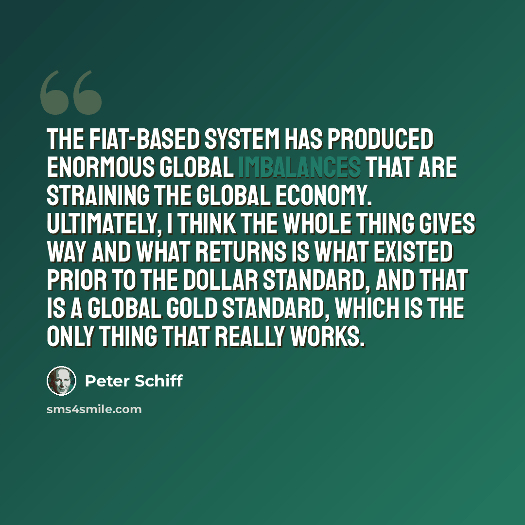 “The fiat-based system has produced enormous global imbalances that are straining the global economy. Ultimately, I think the whole thing gives way and what returns is what existed prior to the dollar standard, and that is a global gold standard, which is the only thing that really works.” quote by Peter Schiff