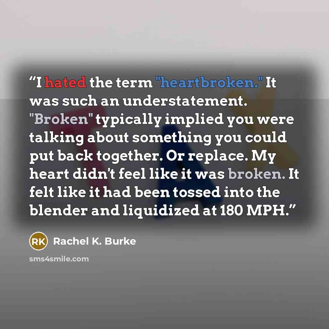 “I hated the term "heartbroken." It was such an understatement. "Broken" typically implied you were talking about something you could put back together. Or replace. My heart didn't feel like it was broken. It felt like it had been tossed into the blender and liquidized at 180 MPH.” quote by Rachel K. Burke
