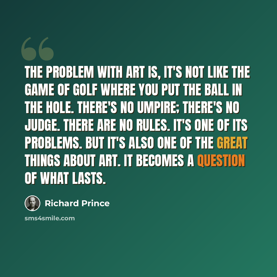 “The problem with art is, it's not like the game of golf where you put the ball in the hole. There's no umpire; there's no judge. There are no rules. It's one of its problems. But it's also one of the great things about art. It becomes a question of what lasts.” quote by Richard Prince