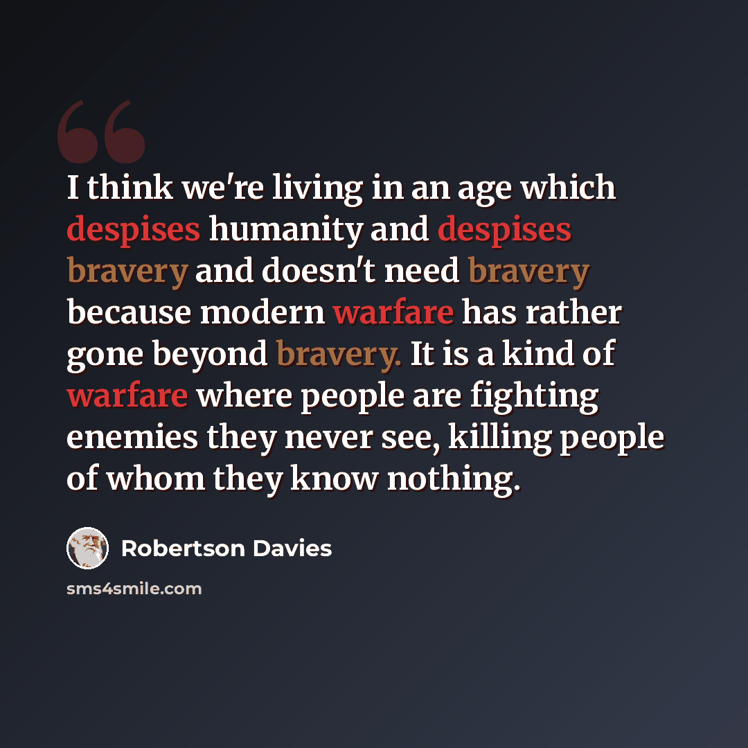 “I think we're living in an age which despises humanity and despises bravery and doesn't need bravery because modern warfare has rather gone beyond bravery. It is a kind of warfare where people are fighting enemies they never see, killing people of whom they know nothing.” quote by Robertson Davies