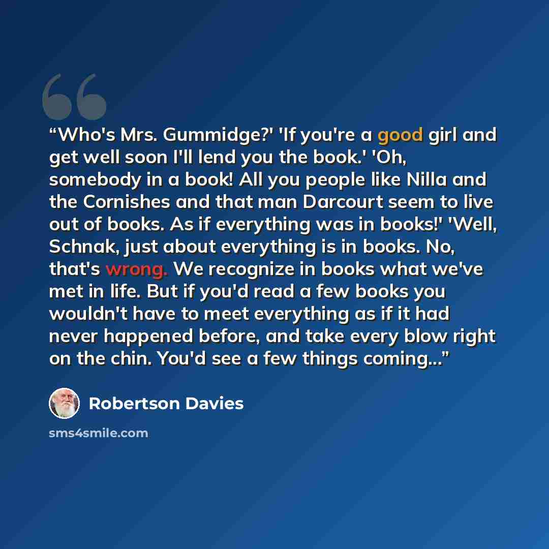 “Who's Mrs. Gummidge?' 'If you're a good girl and get well soon I'll lend you the book.' 'Oh, somebody in a book! All you people like Nilla and the Cornishes and that man Darcourt seem to live out of books. As if everything was in books!' 'Well, Schnak, just about everything is in books. No, that's…” quote by Robertson Davies