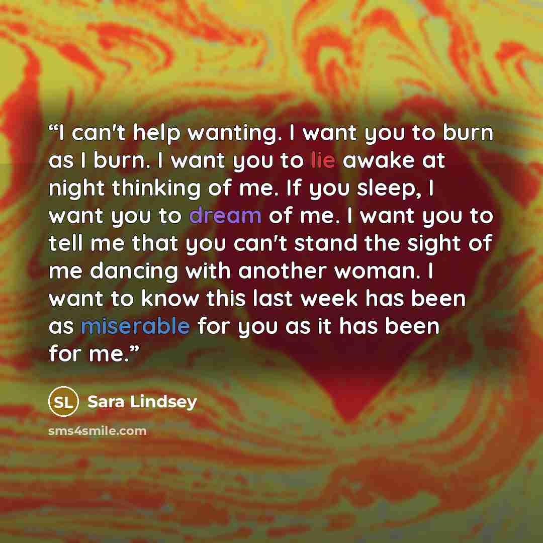 “I can't help wanting. I want you to burn as I burn. I want you to lie awake at night thinking of me. If you sleep, I want you to dream of me. I want you to tell me that you can't stand the sight of me dancing with another woman. I want to know this last week has been as miserable for you as it has…” quote by Sara Lindsey