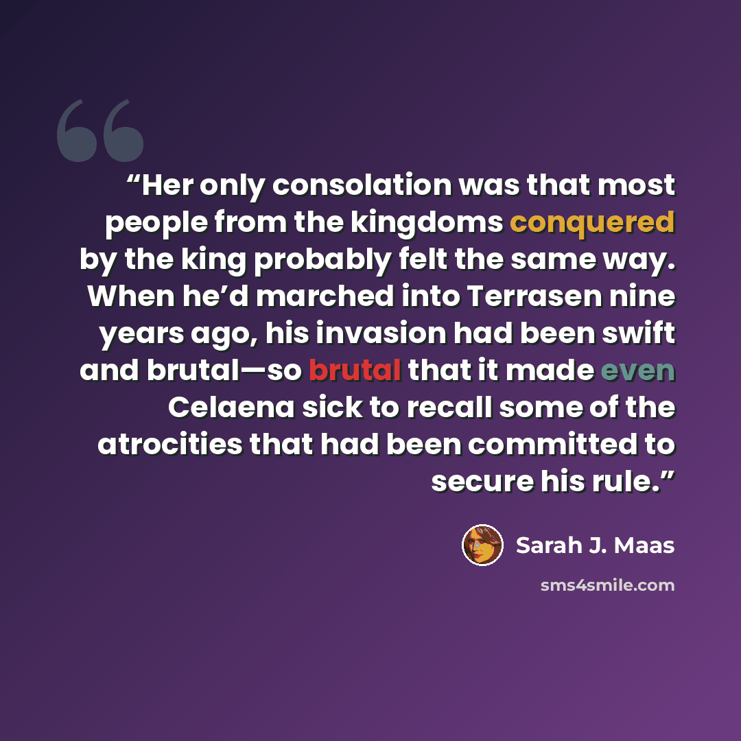 “Her only consolation was that most people from the kingdoms conquered by the king probably felt the same way. When he’d marched into Terrasen nine years ago, his invasion had been swift and brutal—so brutal that it made even Celaena sick to recall some of the atrocities that had been committed to…” quote by Sarah J. Maas