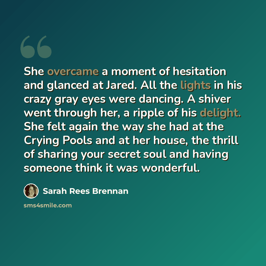 “She overcame a moment of hesitation and glanced at Jared. All the lights in his crazy gray eyes were dancing. A shiver went through her, a ripple of his delight. She felt again the way she had at the Crying Pools and at her house, the thrill of sharing your secret soul and having someone think it…” quote by Sarah Rees Brennan