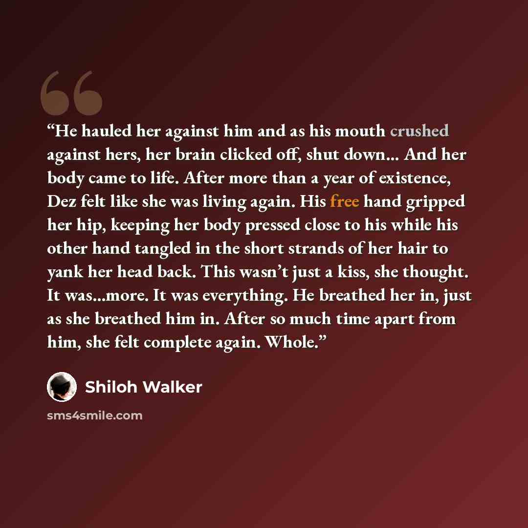 “He hauled her against him and as his mouth crushed against hers, her brain clicked off, shut down… And her body came to life. After more than a year of existence, Dez felt like she was living again. His free hand gripped her hip, keeping her body pressed close to his while his other hand tangled…” quote by Shiloh Walker