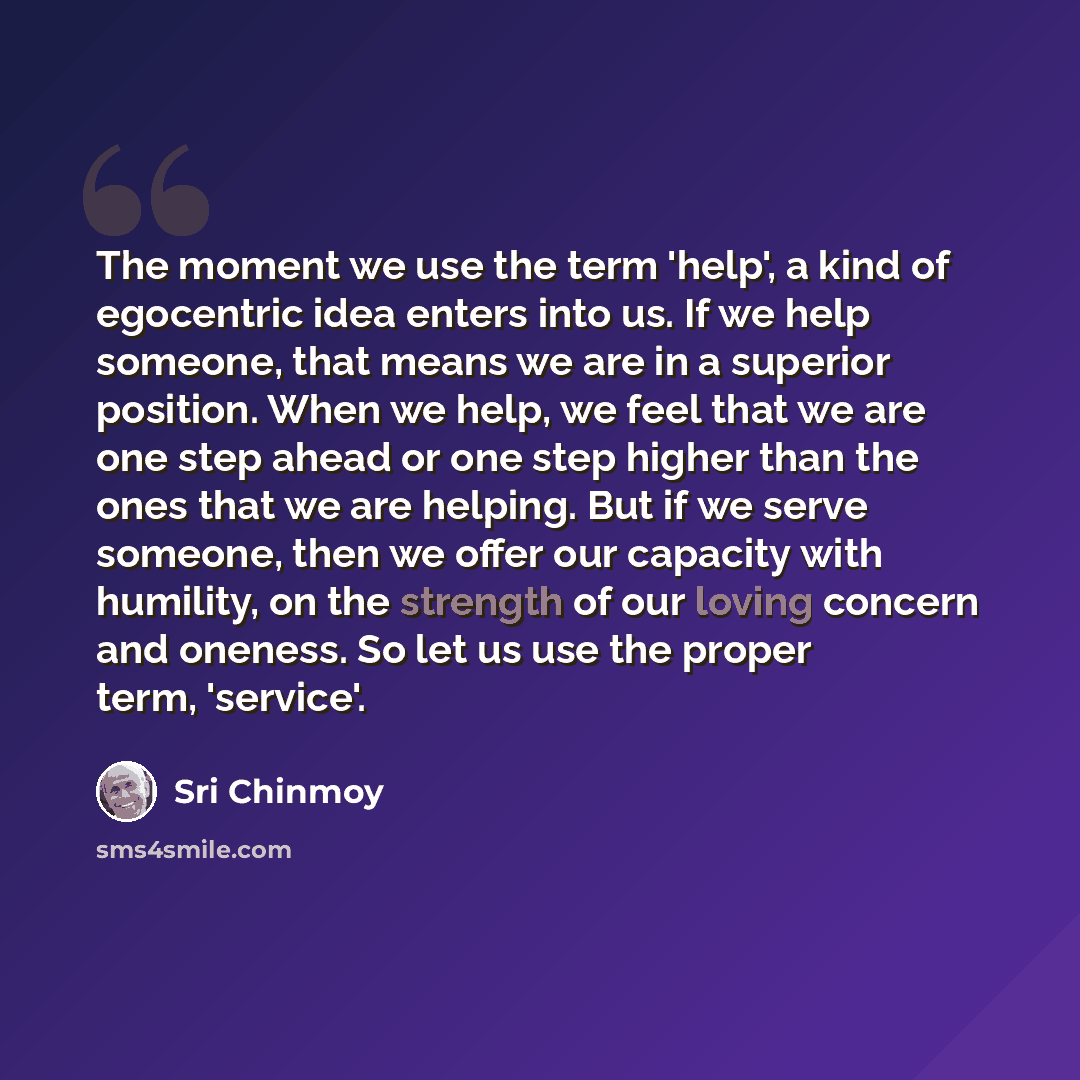 “The moment we use the term 'help', a kind of egocentric idea enters into us. If we help someone, that means we are in a superior position. When we help, we feel that we are one step ahead or one step higher than the ones that we are helping. But if we serve someone, then we offer our capacity with…” quote by Sri Chinmoy