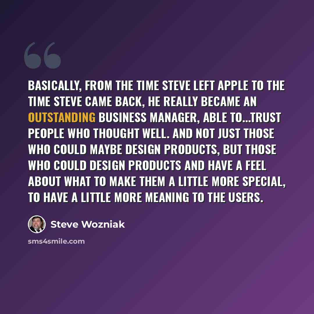 “Basically, from the time Steve left Apple to the time Steve came back, he really became an outstanding business manager, able to...trust people who thought well. And not just those who could maybe design products, but those who could design products and have a feel about what to make them a little…” quote by Steve Wozniak
